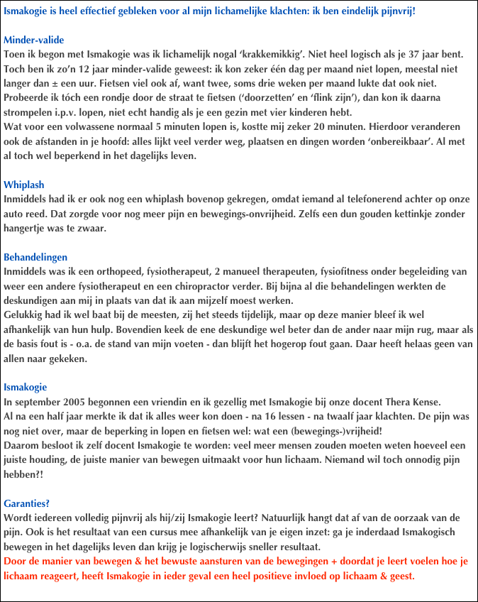 Ismakogie is heel effectief gebleken voor al mijn lichamelijke klachten: ik ben eindelijk pijnvrij!

Minder-valide
Toen ik begon met Ismakogie was ik lichamelijk nogal ‘krakkemikkig’. Niet heel logisch als je 37 jaar bent. Toch ben ik zo’n 12 jaar minder-valide geweest: ik kon zeker één dag per maand niet lopen, meestal niet langer dan ± een uur. Fietsen viel ook af, want twee, soms drie weken per maand lukte dat ook niet. Probeerde ik tóch een rondje door de straat te fietsen (‘doorzetten’ en ‘flink zijn’), dan kon ik daarna strompelen i.p.v. lopen, niet echt handig als je een gezin met vier kinderen hebt. 
Wat voor een volwassene normaal 5 minuten lopen is, kostte mij zeker 20 minuten. Hierdoor veranderen ook de afstanden in je hoofd: alles lijkt veel verder weg, plaatsen en dingen worden ‘onbereikbaar’. Al met al toch wel beperkend in het dagelijks leven.

Whiplash
Inmiddels had ik er ook nog een whiplash bovenop gekregen, omdat iemand al telefonerend achter op onze auto reed. Dat zorgde voor nog meer pijn en bewegings-onvrijheid. Zelfs een dun gouden kettinkje zonder hangertje was te zwaar.

Behandelingen
Inmiddels was ik een orthopeed, fysiotherapeut, 2 manueel therapeuten, fysiofitness onder begeleiding van weer een andere fysiotherapeut en een chiropractor verder. Bij bijna al die behandelingen werkten de deskundigen aan mij in plaats van dat ik aan mijzelf moest werken. 
Gelukkig had ik wel baat bij de meesten, zij het steeds tijdelijk, maar op deze manier bleef ik wel afhankelijk van hun hulp. Bovendien keek de ene deskundige wel beter dan de ander naar mijn rug, maar als de basis fout is - o.a. de stand van mijn voeten - dan blijft het hogerop fout gaan. Daar heeft helaas geen van allen naar gekeken.

Ismakogie
In september 2005 begonnen een vriendin en ik gezellig met Ismakogie bij onze docent Thera Kense. 
Al na een half jaar merkte ik dat ik alles weer kon doen - na 16 lessen - na twaalf jaar klachten. De pijn was nog niet over, maar de beperking in lopen en fietsen wel: wat een (bewegings-)vrijheid!
Daarom besloot ik zelf docent Ismakogie te worden: veel meer mensen zouden moeten weten hoeveel een juiste houding, de juiste manier van bewegen uitmaakt voor hun lichaam. Niemand wil toch onnodig pijn hebben?!

Garanties? 
Wordt iedereen volledig pijnvrij als hij/zij Ismakogie leert? Natuurlijk hangt dat af van de oorzaak van de pijn. Ook is het resultaat van een cursus mee afhankelijk van je eigen inzet: ga je inderdaad Ismakogisch bewegen in het dagelijks leven dan krijg je logischerwijs sneller resultaat.
Door de manier van bewegen & het bewuste aansturen van de bewegingen + doordat je leert voelen hoe je lichaam reageert, heeft Ismakogie in ieder geval een heel positieve invloed op lichaam & geest.

Het mooie is: mijn verhaal is bepaald niet uitzonderlijk bij Ismakogie-docenten en -cliënten.